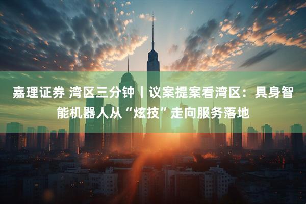 嘉理证券 湾区三分钟丨议案提案看湾区：具身智能机器人从“炫技”走向服务落地