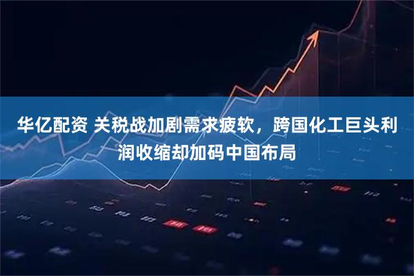 华亿配资 关税战加剧需求疲软，跨国化工巨头利润收缩却加码中国布局