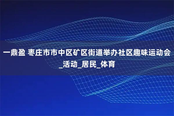 一鼎盈 枣庄市市中区矿区街道举办社区趣味运动会_活动_居民_体育