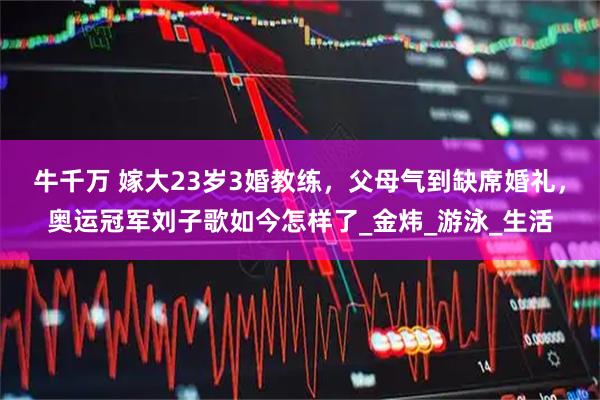 牛千万 嫁大23岁3婚教练，父母气到缺席婚礼，奥运冠军刘子歌如今怎样了_金炜_游泳_生活