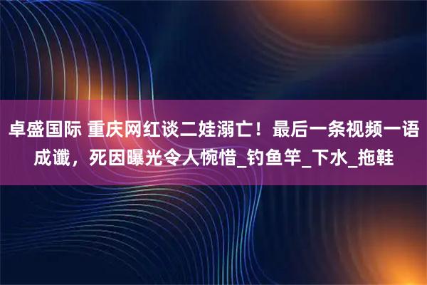 卓盛国际 重庆网红谈二娃溺亡！最后一条视频一语成谶，死因曝光令人惋惜_钓鱼竿_下水_拖鞋