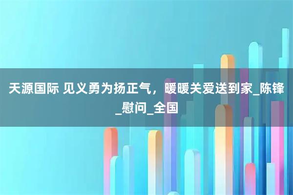 天源国际 见义勇为扬正气，暖暖关爱送到家_陈锋_慰问_全国