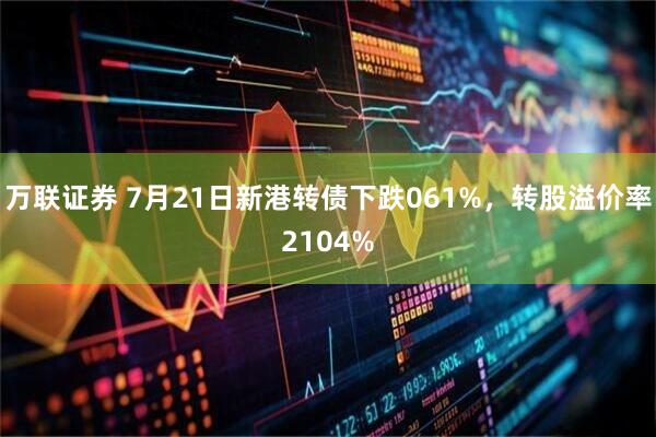 万联证券 7月21日新港转债下跌061%，转股溢价率2104%
