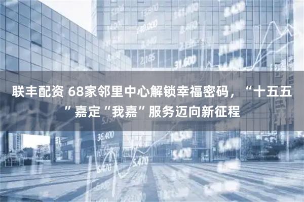 联丰配资 68家邻里中心解锁幸福密码，“十五五”嘉定“我嘉”服务迈向新征程
