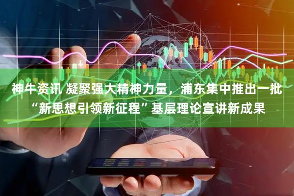 神牛资讯 凝聚强大精神力量，浦东集中推出一批“新思想引领新征程”基层理论宣讲新成果