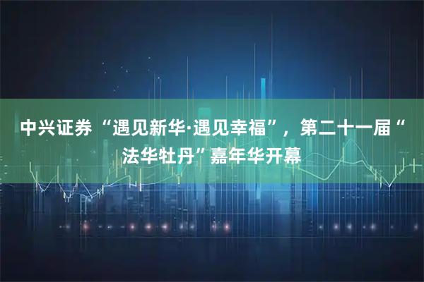 中兴证券 “遇见新华·遇见幸福”，第二十一届“法华牡丹”嘉年华开幕