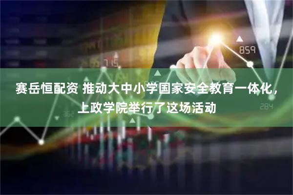 赛岳恒配资 推动大中小学国家安全教育一体化，上政学院举行了这场活动