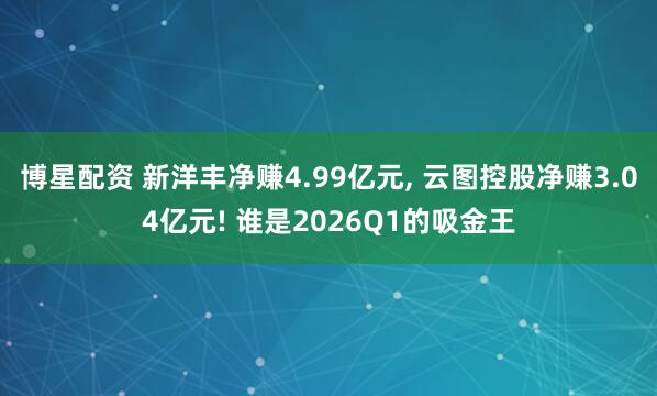 博星配资 新洋丰净赚4.99亿元, 云图控股净赚3.04亿元! 谁是2026Q1的吸金王