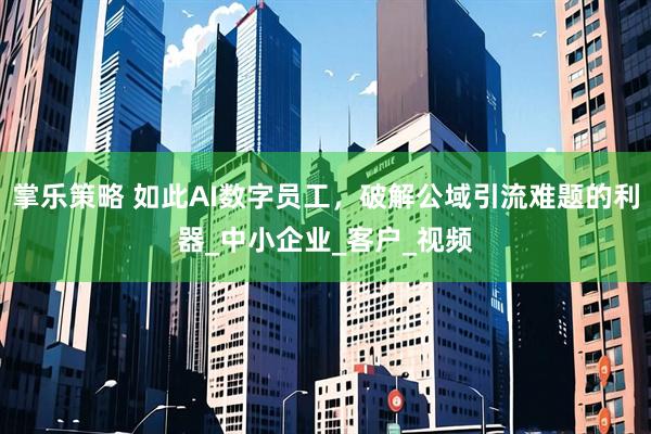 掌乐策略 如此AI数字员工，破解公域引流难题的利器_中小企业_客户_视频