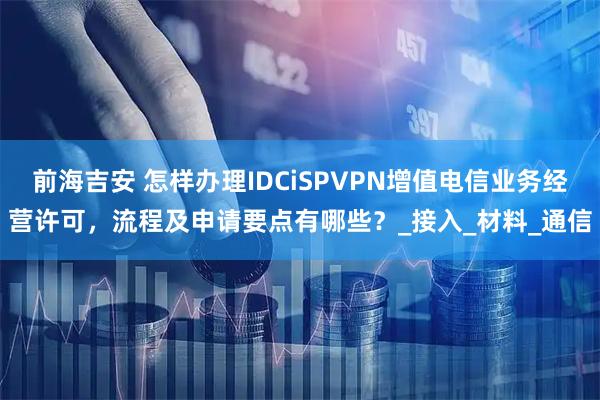 前海吉安 怎样办理IDCiSPVPN增值电信业务经营许可，流程及申请要点有哪些？_接入_材料_通信