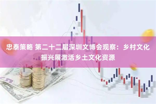 忠泰策略 第二十二届深圳文博会观察：乡村文化振兴展激活乡土文化资源