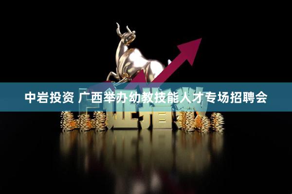 中岩投资 广西举办幼教技能人才专场招聘会