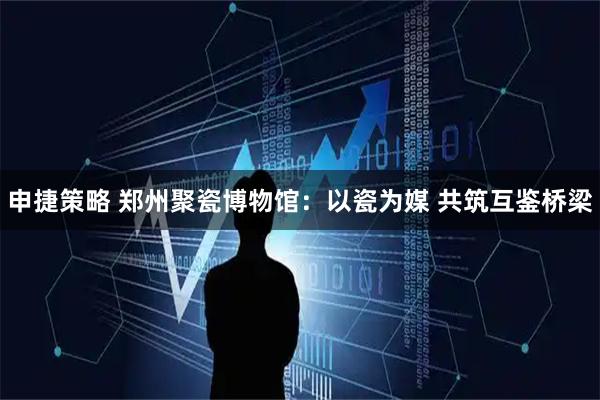 申捷策略 郑州聚瓷博物馆：以瓷为媒 共筑互鉴桥梁