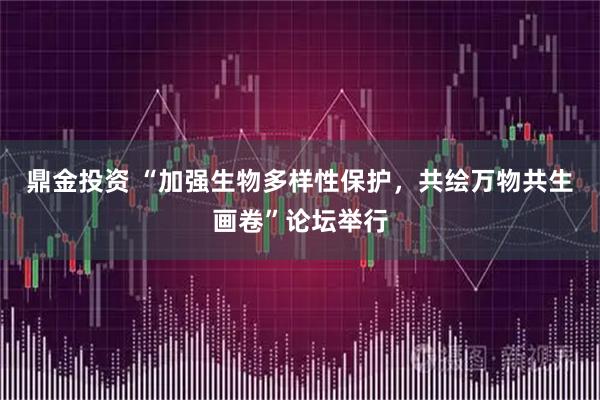 鼎金投资 “加强生物多样性保护，共绘万物共生画卷”论坛举行