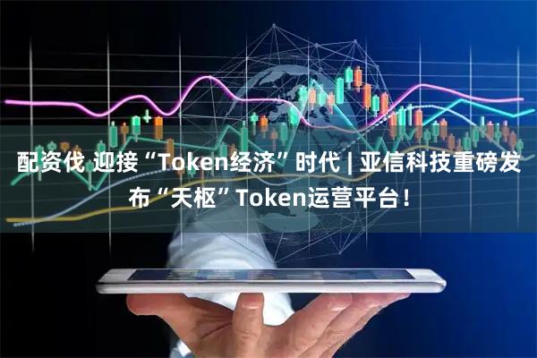 配资伐 迎接“Token经济”时代 | 亚信科技重磅发布“天枢”Token运营平台！