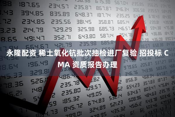 永隆配资 稀土氧化钪批次抽检进厂复验 招投标 CMA 资质报告办理