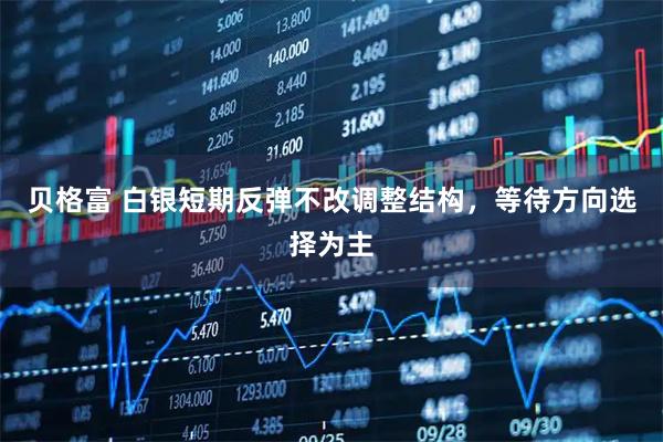 贝格富 白银短期反弹不改调整结构，等待方向选择为主