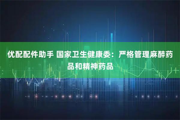 优配配件助手 国家卫生健康委：严格管理麻醉药品和精神药品