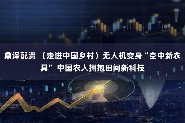 鼎泽配资 （走进中国乡村）无人机变身“空中新农具” 中国农人拥抱田间新科技
