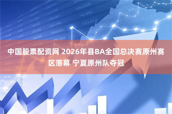 中国股票配资网 2026年县BA全国总决赛原州赛区落幕 宁夏原州队夺冠