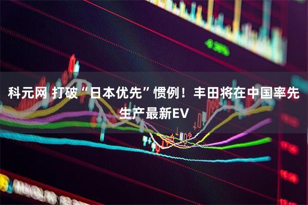 科元网 打破“日本优先”惯例！丰田将在中国率先生产最新EV